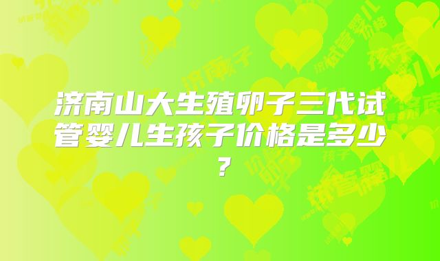 济南山大生殖卵子三代试管婴儿生孩子价格是多少？