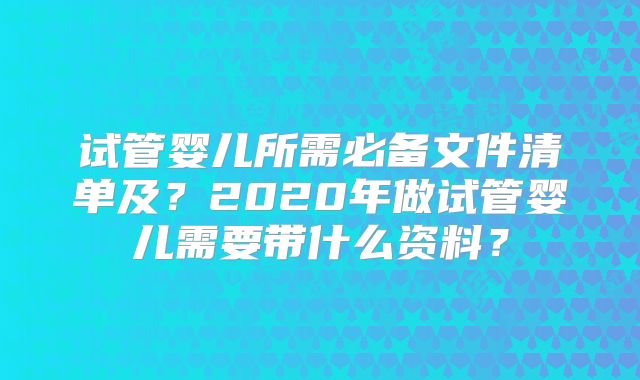 试管婴儿所需必备文件清单及？2020年做试管婴儿需要带什么资料？