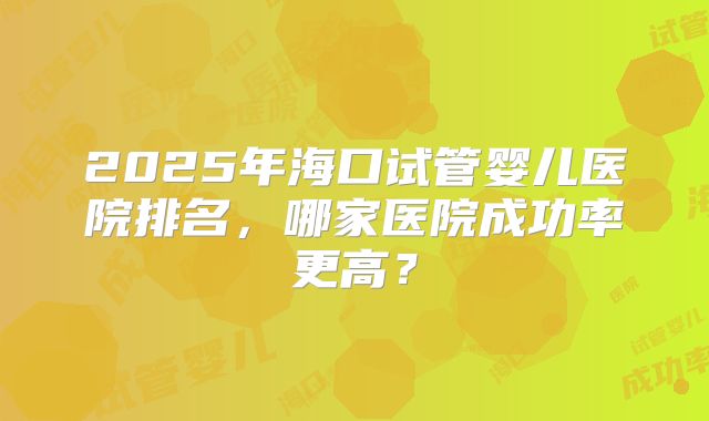 2025年海口试管婴儿医院排名，哪家医院成功率更高？