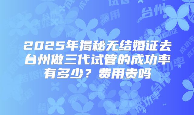 2025年揭秘无结婚证去台州做三代试管的成功率有多少?费用贵吗