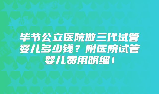 毕节公立医院做三代试管婴儿多少钱？附医院试管婴儿费用明细！