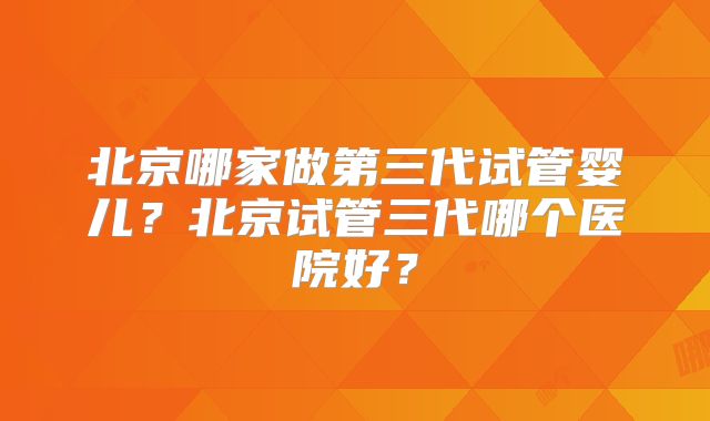 北京哪家做第三代试管婴儿？北京试管三代哪个医院好？