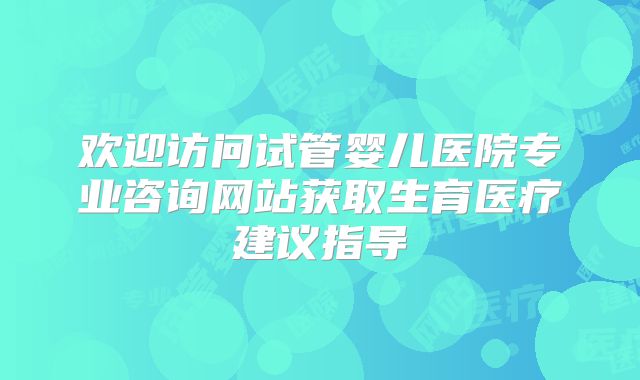 欢迎访问试管婴儿医院专业咨询网站获取生育医疗建议指导