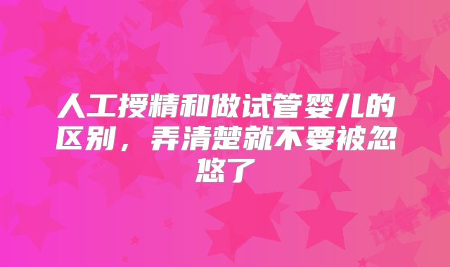 人工授精和做试管婴儿的区别，弄清楚就不要被忽悠了