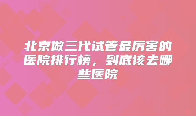 北京做三代试管最厉害的医院排行榜，到底该去哪些医院