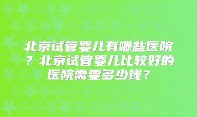北京试管婴儿有哪些医院?北京试管婴儿比较好的医院需要多少钱?