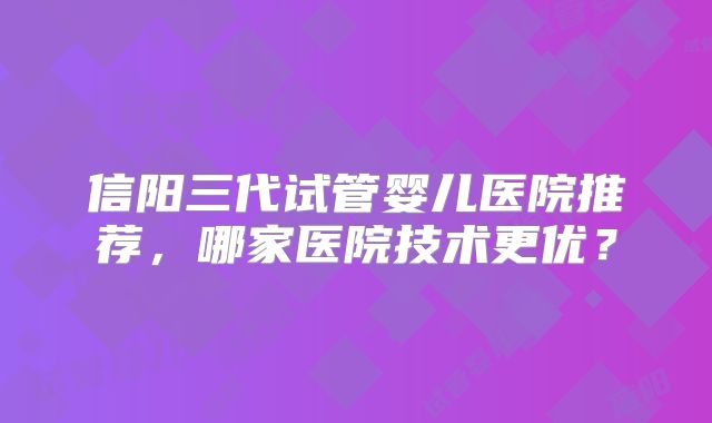 信阳三代试管婴儿医院推荐，哪家医院技术更优？