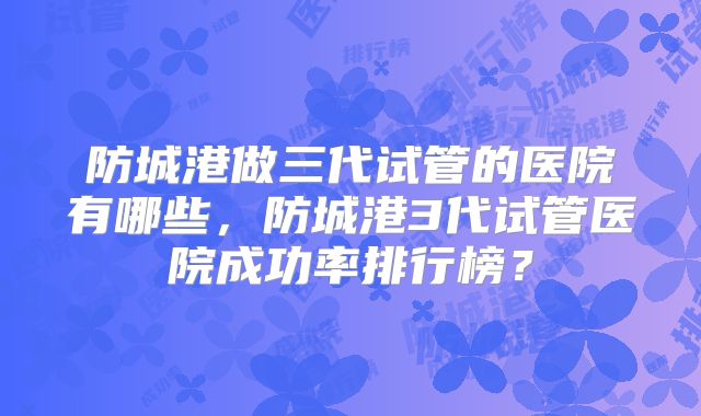 防城港做三代试管的医院有哪些，防城港3代试管医院成功率排行榜？
