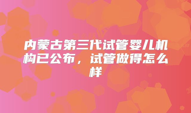 内蒙古第三代试管婴儿机构已公布,试管做得怎么样