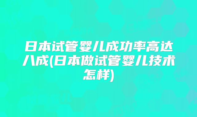 日本试管婴儿成功率高达八成(日本做试管婴儿技术怎样)