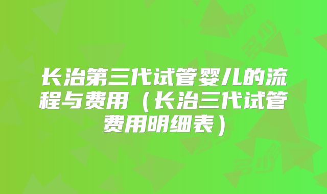 长治第三代试管婴儿的流程与费用（长治三代试管费用明细表）