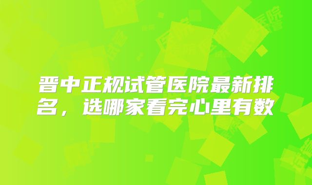 晋中正规试管医院最新排名，选哪家看完心里有数