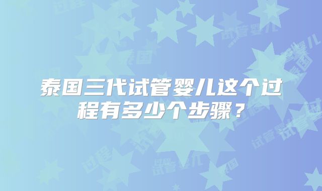 泰国三代试管婴儿这个过程有多少个步骤？