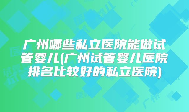 广州哪些私立医院能做试管婴儿(广州试管婴儿医院排名比较好的私立医院)