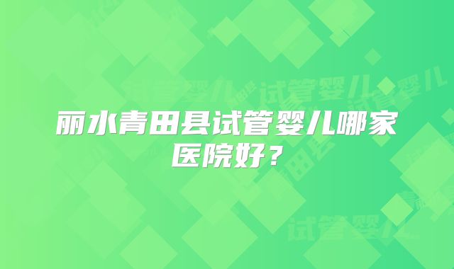 丽水青田县试管婴儿哪家医院好？