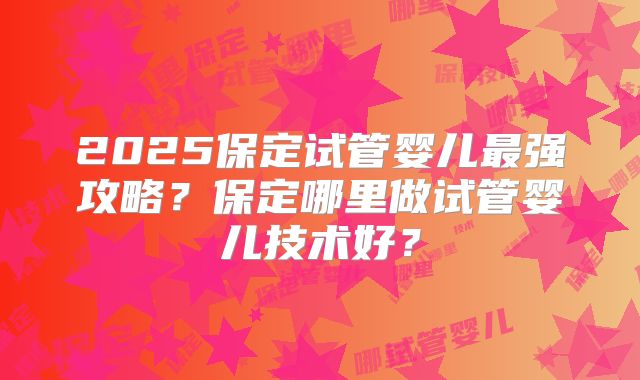 2025保定试管婴儿最强攻略？保定哪里做试管婴儿技术好？