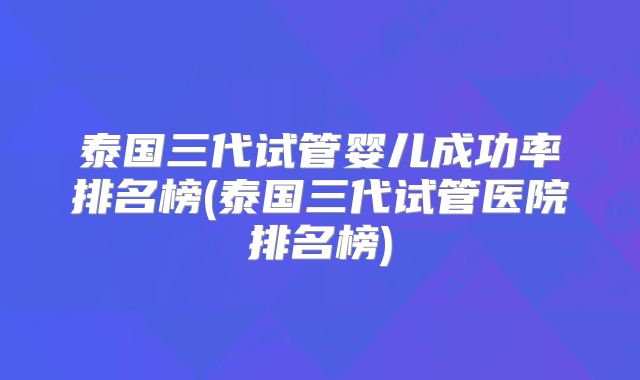 泰国三代试管婴儿成功率排名榜(泰国三代试管医院排名榜)