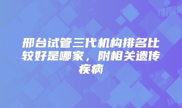 邢台试管三代机构排名比较好是哪家，附相关遗传疾病