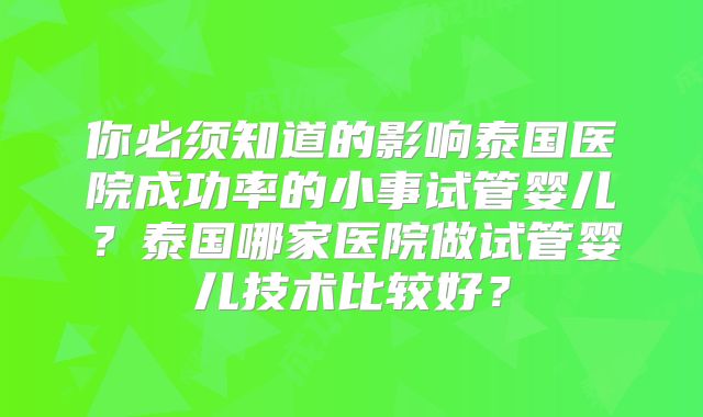 你必须知道的影响泰国医院成功率的小事试管婴儿？泰国哪家医院做试管婴儿技术比较好？