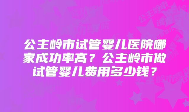 公主岭市试管婴儿医院哪家成功率高？公主岭市做试管婴儿费用多少钱？