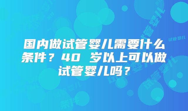 国内做试管婴儿需要什么条件？40 岁以上可以做试管婴儿吗？