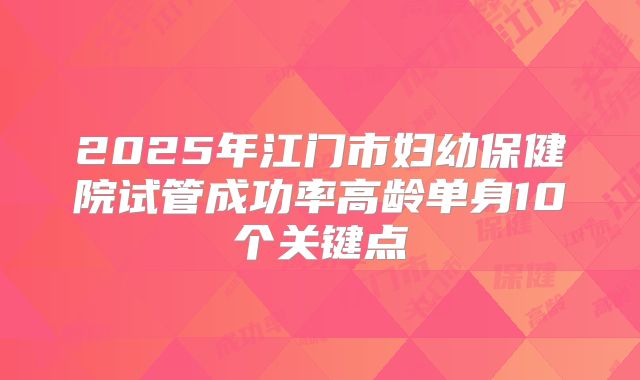 2025年江门市妇幼保健院试管成功率高龄单身10个关键点