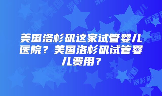 美国洛杉矶这家试管婴儿医院？美国洛杉矶试管婴儿费用？
