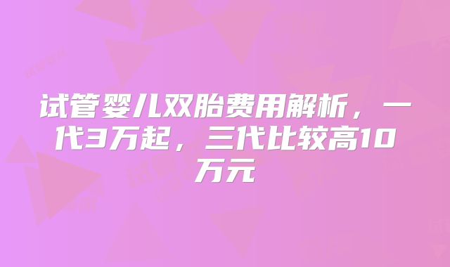 试管婴儿双胎费用解析，一代3万起，三代比较高10万元