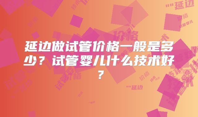 延边做试管价格一般是多少？试管婴儿什么技术好？