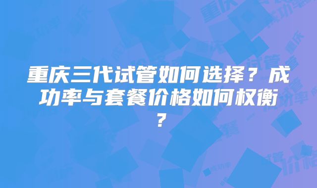 重庆三代试管如何选择？成功率与套餐价格如何权衡？