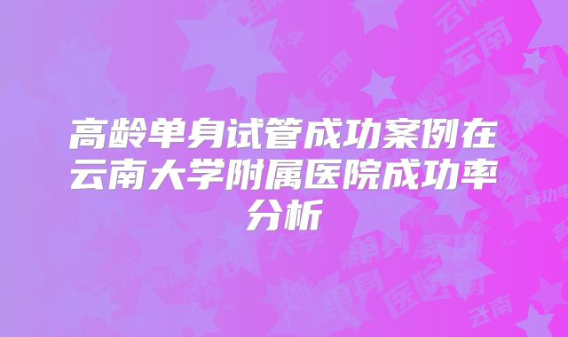 高龄单身试管成功案例在云南大学附属医院成功率分析