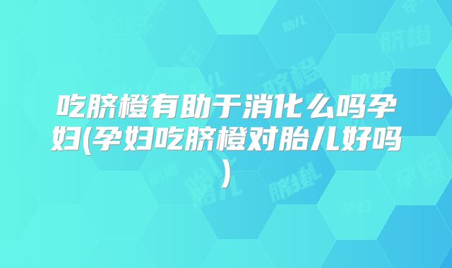 吃脐橙有助于消化么吗孕妇(孕妇吃脐橙对胎儿好吗)