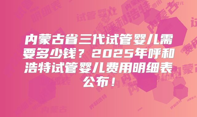 内蒙古省三代试管婴儿需要多少钱？2025年呼和浩特试管婴儿费用明细表公布！