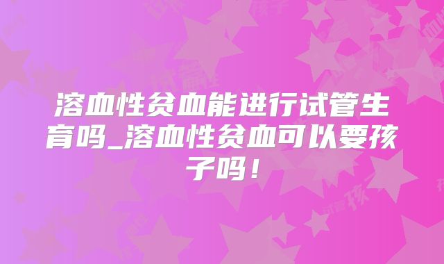 溶血性贫血能进行试管生育吗_溶血性贫血可以要孩子吗！