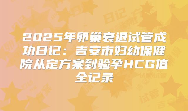 2025年卵巢衰退试管成功日记：吉安市妇幼保健院从定方案到验孕HCG值全记录