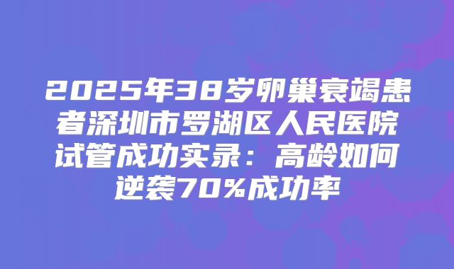 2025年38岁卵巢衰竭患者深圳市罗湖区人民医院试管成功实录：高龄如何逆袭70%成功率