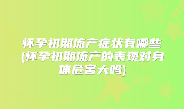 怀孕初期流产症状有哪些(怀孕初期流产的表现对身体危害大吗)