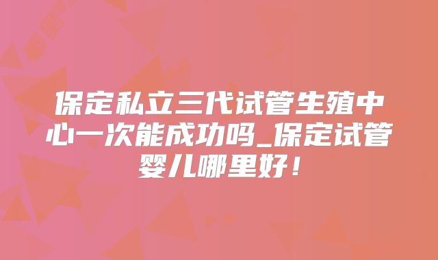 保定私立三代试管生殖中心一次能成功吗_保定试管婴儿哪里好！