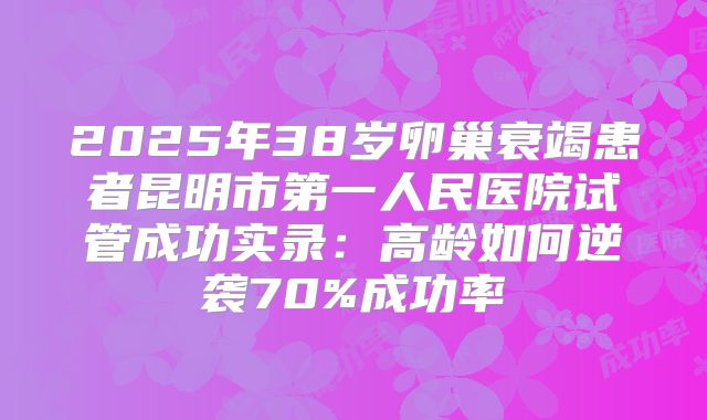 2025年38岁卵巢衰竭患者昆明市第一人民医院试管成功实录：高龄如何逆袭70%成功率