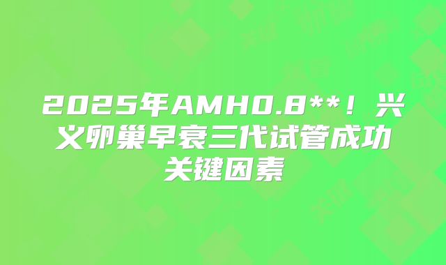 2025年AMH0.8**!兴义卵巢早衰三代试管成功关键因素