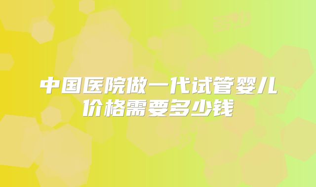 中国医院做一代试管婴儿价格需要多少钱