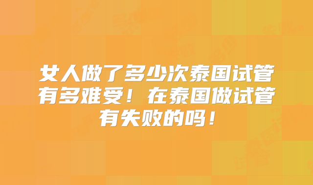 女人做了多少次泰国试管有多难受！在泰国做试管有失败的吗！