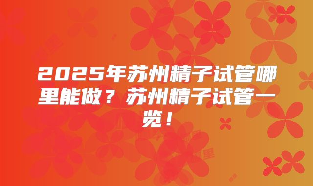 2025年苏州精子试管哪里能做？苏州精子试管一览！