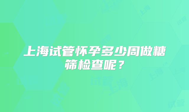 上海试管怀孕多少周做糖筛检查呢？