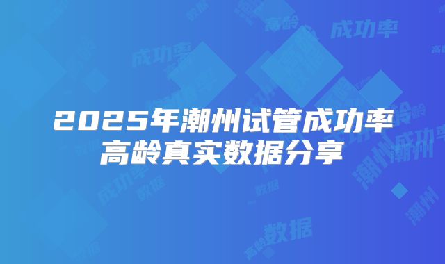 2025年潮州试管成功率高龄真实数据分享
