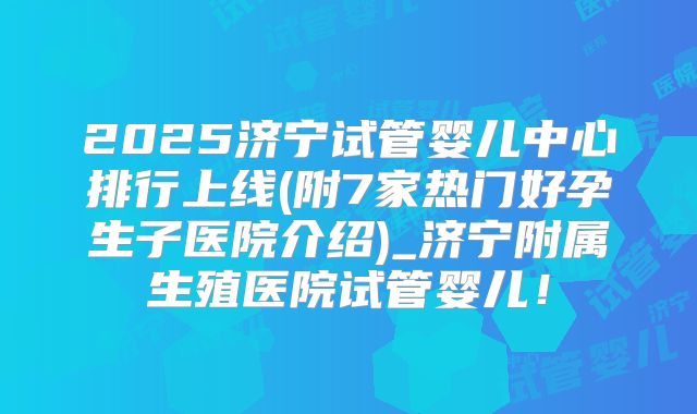 2025济宁试管婴儿中心排行上线(附7家热门好孕生子医院介绍)_济宁附属生殖医院试管婴儿！