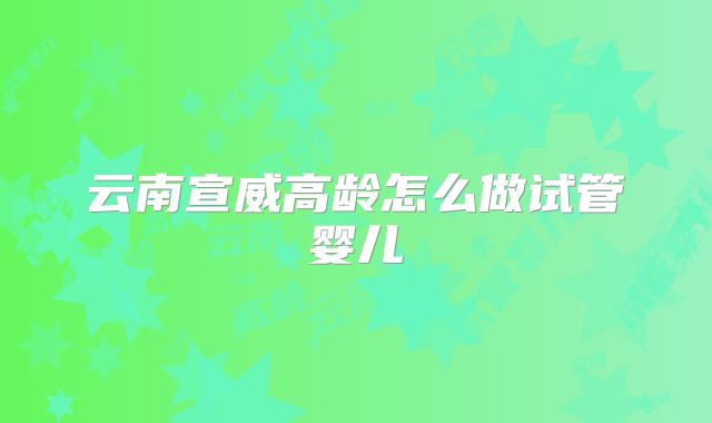 云南宣威高龄怎么做试管婴儿