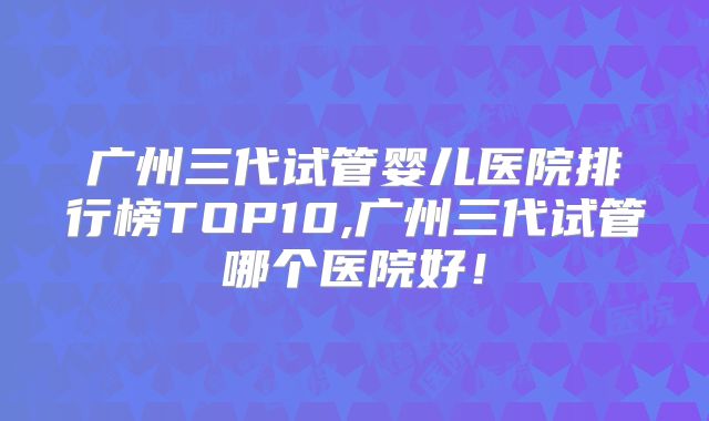 广州三代试管婴儿医院排行榜TOP10,广州三代试管哪个医院好!