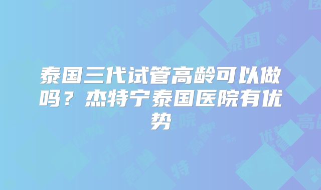 泰国三代试管高龄可以做吗？杰特宁泰国医院有优势