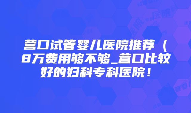 营口试管婴儿医院推荐（8万费用够不够_营口比较好的妇科专科医院！